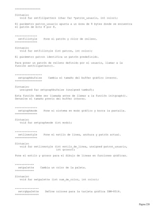 ================
Sintaxis:
void far setfillpattern (char far *patron_usuario, int color);
El parámetro patron_usuario apunta a un área de 8 bytes donde se encuentra
el patrón de bits 8 por 8.
--------------
setfillstyle Pone el patrón y color de relleno.
==============
Sintaxis:
void far setfillstyle (int patron, int color);
El parámetro patron identifica un patrón predefinido.
Para poner un patrón de relleno definido por el usuario, llamar a la
función setfillpattern().
-----------------
setgraphbufsize Cambia el tamaño del buffer gráfico interno.
=================
Sintaxis:
unsigned far setgraphbufsize (unsigned tambuf);
Esta función debe ser llamada antes de llamar a la función initgraph().
Devuelve el tamaño previo del buffer interno.
--------------
setgraphmode Pone el sistema en modo gráfico y borra la pantalla.
==============
Sintaxis:
void far setgraphmode (int modo);
--------------
setlinestyle Pone el estilo de línea, anchura y patrón actual.
==============
Sintaxis:
void far setlinestyle (int estilo_de_linea, unsigned patron_usuario,
int grosor);
Pone el estilo y grosor para el dibujo de líneas en funciones gráficas.
------------
setpalette Cambia un color de la paleta.
============
Sintaxis:
void far setpalette (int num_de_color, int color);
---------------
setrgbpalette Define colores para la tarjeta gráfica IBM-8514.
===============
Página 220
 