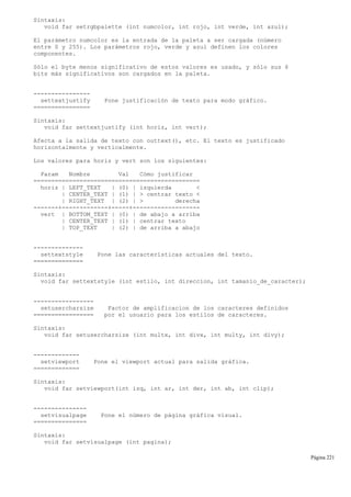 Sintaxis:
void far setrgbpalette (int numcolor, int rojo, int verde, int azul);
El parámetro numcolor es la entrada de la paleta a ser cargada (número
entre 0 y 255). Los parámetros rojo, verde y azul definen los colores
componentes.
Sólo el byte menos significativo de estos valores es usado, y sólo sus 6
bits más significativos son cargados en la paleta.
----------------
settextjustify Pone justificación de texto para modo gráfico.
================
Sintaxis:
void far settextjustify (int horiz, int vert);
Afecta a la salida de texto con outtext(), etc. El texto es justificado
horizontalmente y verticalmente.
Los valores para horiz y vert son los siguientes:
Param Nombre Val Cómo justificar
===============================================
horiz | LEFT_TEXT | (0) | izquierda <
| CENTER_TEXT | (1) | > centrar texto <
| RIGHT_TEXT | (2) | > derecha
-------+-------------+-----+-------------------
vert | BOTTOM_TEXT | (0) | de abajo a arriba
| CENTER_TEXT | (1) | centrar texto
| TOP_TEXT | (2) | de arriba a abajo
--------------
settextstyle Pone las características actuales del texto.
==============
Sintaxis:
void far settextstyle (int estilo, int direccion, int tamanio_de_caracter);
-----------------
setusercharsize Factor de amplificacion de los caracteres definidos
================= por el usuario para los estilos de caracteres.
Sintaxis:
void far setusercharsize (int multx, int divx, int multy, int divy);
-------------
setviewport Pone el viewport actual para salida gráfica.
=============
Sintaxis:
void far setviewport(int izq, int ar, int der, int ab, int clip);
---------------
setvisualpage Pone el número de página gráfica visual.
===============
Sintaxis:
void far setvisualpage (int pagina);
Página 221
 