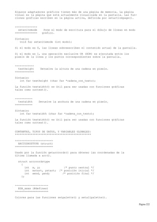 Algunos adaptadores gráficos tienen más de una página de memoria. La página
visual es la página que está actualmente visualizada en la pantalla. Las fun-
ciones gráficas escriben en la página activa, definida por setactivepage().
--------------
setwritemode Pone el modo de escritura para el dibujo de líneas en modo
============== gráfico.
Sintaxis:
void far setwritemode (int modo);
Si el modo es 0, las líneas sobreescriben el contenido actual de la pantalla.
Si el modo es 1, una operación exclusive OR (XOR) es ejecutada entre los
pixels de la línea y los puntos correspondientes sobre la pantalla.
------------
textheight Devuelve la altura de una cadena en pixels.
============
Sintaxis:
int far textheight (char far *cadena_con_texto);
La función textwidth() es útil para ser usadas con funciones gráficas
tales como outtext().
-----------
textwidth Devuelve la anchura de una cadena en pixels.
===========
Sintaxis:
int far textwidth (char far *cadena_con_texto);
La función textwidth() es útil para ser usadas con funciones gráficas
tales como outtext().
CONTANTES, TIPOS DE DATOS, Y VARIABLES GLOBALES:
************************************************
------------------------
ARCCOORDSTYPE (struct)
========================
Usado por la función getarccords() para obtener las coordenadas de la
última llamada a arc().
struct arccoordstype
{
int x, y; /* punto central */
int xstart, ystart; /* posición inicial */
int xend, yend; /* posición final */
};
---------------------
EGA_xxxx (#defines)
=====================
Colores para las funciones setpalette() y setallpalette().
Página 222
 