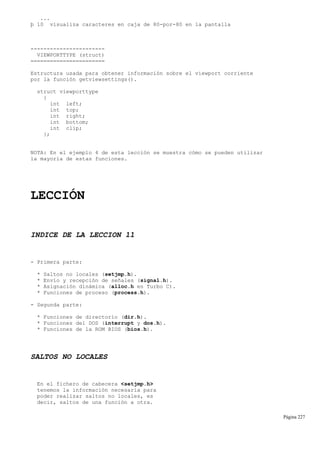 ...
þ 10 visualiza caracteres en caja de 80-por-80 en la pantalla
-----------------------
VIEWPORTTYPE (struct)
=======================
Estructura usada para obtener información sobre el viewport corriente
por la función getviewsettings().
struct viewporttype
{
int left;
int top;
int right;
int bottom;
int clip;
};
NOTA: En el ejemplo 4 de esta lección se muestra cómo se pueden utilizar
la mayoría de estas funciones.
LECCIÓN
INDICE DE LA LECCION 11
- Primera parte:
* Saltos no locales (setjmp.h).
* Envío y recepción de señales (signal.h).
* Asignación dinámica (alloc.h en Turbo C).
* Funciones de proceso (process.h).
- Segunda parte:
* Funciones de directorio (dir.h).
* Funciones del DOS (interrupt y dos.h).
* Funciones de la ROM BIOS (bios.h).
SALTOS NO LOCALES
En el fichero de cabecera <setjmp.h>
tenemos la información necesaria para
poder realizar saltos no locales, es
decir, saltos de una función a otra.
Página 227
 