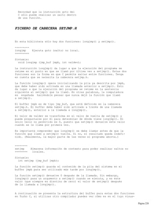 Recordad que la instrucción goto del
C sólo puede realizar un salto dentro
de una función.
FICHERO DE CABECERA SETJMP.H
En esta biblioteca sólo hay dos funciones: longjmp() y setjmp().
---------
longjmp Ejecuta goto (salto) no local.
=========
Sintaxis:
void longjmp (jmp_buf jmpb, int valdev);
La instrucción longjmp() da lugar a que la ejecución del programa se
retome en el punto en que se llamó por última vez a setjmp(). Estas dos
funciones son la forma en que C permite saltar entre funciones. Tenga
en cuenta que se necesita la cabecera setjmp.h.
La función longjmp() opera inicializando la pila ya descrita por jmpb,
que debe haber sido activada en una llamada anterior a setjmp(). Esto
da lugar a que la ejecución del programa se retome en la sentencia
siguiente al setjmp() que la llamó. En otras palabras, la computadora
es engañada haciéndole pensar que nunca dejó la función que llamó
a setjmp().
El buffer jmpb es de tipo jmp_buf, que está definido en la cabecera
setjmp.h. El buffer debe haber sido activado a través de una llamada
a setjmp(), anterior a la llamada a longjmp().
El valor de valdev se transforma en el valor de vuelta de setjmp() y
puede preguntarse por él para determinar de dónde viene longjmp(). El
único valor no permitido es 0, puesto que setjmp() devuelve este valor
cuando se le llama por primera vez.
Es importante comprender que longjmp() se debe llamar antes de que la
función que llamó a setjmp() vuelva. Si no, el resultado queda indefi-
nido. (Realmente, la mayor parte de las veces el programa aborta.)
--------
setjmp Almacena información de contexto para poder realizar saltos no
======== locales.
Sintaxis:
int setjmp (jmp_buf jmpb);
La función setjmp() guarda el contenido de la pila del sistema en el
buffer jmpb para ser utilizado más tarde por longjmp().
La función setjmp() devuelve 0 después de la llamada. Sin embargo,
longjmp() pasa un argumento a setjmp() cuando se ejecuta, y es este
valor (que siempre es disntino de cero) el valor de setjmp() después
de la llamada a longjmp().
A continuación se presenta la estructura del buffer para estas dos funciones
en Turbo C, si utilizas otro compilador puedes ver cómo es en el tuyo visua-
Página 228
 