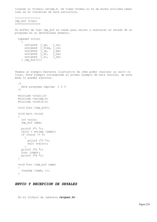 lizando el fichero setjmp.h. De todas formas no es de mucha utilidad saber
cuál es el contenido de esta estructura.
----------------
jmp_buf (tipo)
================
Un buffer de tipo jmp_buf es usado para salvar y restaurar el estado de un
programa en un determinado momento.
typedef struct
{
unsigned j_sp, j_ss,
unsigned j_flag, j_cs;
unsigned j_ip, j_bp;
unsigned j_di, j_es;
unsigned j_si, j_ds;
} jmp_buf[1];
Veamos un ejemplo bastante ilustrativo de cómo poder realizar un salto no
local. Este ejemplo corresponde al primer ejemplo de esta lección, de este
modo lo puedes ejecutar.
/*
Este programa imprime 1 2 3
*/
#include <stdio.h>
#include <setjmp.h>
#include <stdlib.h>
void func (jmp_buf);
void main (void)
{
int valor;
jmp_buf jmpb;
printf ("1 ");
valor = setjmp (jmpb);
if (valor != 0)
{
printf ("3 ");
exit (valor);
}
printf ("2 ");
func (jmpb);
printf ("4 ");
}
void func (jmp_buf jmpb)
{
longjmp (jmpb, 1);
}
ENVIO Y RECEPCION DE SE¥ALES
En el fichero de cabecera <signal.h>
Página 229
 