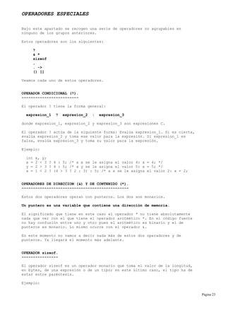 OPERADORES ESPECIALES
Bajo este apartado se recogen una serie de operadores no agrupables en
ninguno de los grupos anteriores.
Estos operadores son los siguientes:
?
& *
sizeof
,
. ->
() []
Veamos cada uno de estos operadores.
OPERADOR CONDICIONAL (?).
-------------------------
El operador ? tiene la forma general:
expresion_1 ? expresion_2 : expresion_3
donde expresion_1, expresion_2 y expresion_3 son expresiones C.
El operador ? actúa de la siguiente forma: Evalúa expresion_1. Si es cierta,
evalúa expresion_2 y toma ese valor para la expresión. Si expresion_1 es
falsa, evalúa expresion_3 y toma su valor para la expresión.
Ejemplo:
int x, y;
x = 2 < 3 ? 4 : 5; /* a x se le asigna el valor 4: x = 4; */
y = 2 > 3 ? 4 : 5; /* a y se le asigna el valor 5: x = 5; */
x = 1 < 2 ? (4 > 3 ? 2 : 3) : 5; /* a x se le asigna el valor 2: x = 2;
OPERADORES DE DIRECCION (&) Y DE CONTENIDO (*).
-----------------------------------------------
Estos dos operadores operan con punteros. Los dos son monarios.
Un puntero es una variable que contiene una dirección de memoria.
El significado que tiene en este caso el operador * no tiene absolutamente
nada que ver con el que tiene el operador aritmético *. En el código fuente
no hay confusión entre uno y otro pues el aritmético es binario y el de
punteros es monario. Lo mismo ocurre con el operador &.
En este momento no vamos a decir nada más de estos dos operadores y de
punteros. Ya llegará el momento más adelante.
OPERADOR sizeof.
----------------
El operador sizeof es un operador monario que toma el valor de la longitud,
en bytes, de una expresión o de un tipo; en este último caso, el tipo ha de
estar entre paréntesis.
Ejemplo:
Página 23
 