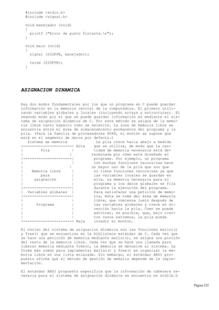 #include <stdio.h>
#include <signal.h>
void manejador (void)
{
printf ("Error de punto flotante.n");
}
void main (void)
{
signal (SIGFPE, manejador);
raise (SIGFPE);
}
ASIGNACION DINAMICA
Hay dos modos fundamentales por los que un programa en C puede guardar
información en la memoria central de la computadora. El primero utili-
zando variables globales y locales (incluyendo arrays y estructuras). El
segundo modo por el que se puede guardar información es mediante el sis-
tema de asignación dinámica de C. Por este método se asigna de la memo-
ria libre tanto espacio como se necesite. La zona de memoria libre se
encuentra entre el área de almacenamiento permanente del programa y la
pila. (Para la familia de procesadores 8088, el montón se supone que
está en el segmento de datos por defecto.)
Sistema de memoria La pila crece hacia abajo a medida
------------------------ Alta que se utiliza, de modo que la can-
| Pila | tidad de memoria necesaria está de-
| | terminada por cómo está diseñado el
|----------------------| programa. Por ejemplo, un programa
| | con muchas funciones recursivas hace
| | un mayor uso de la pila que uno que
| Memoria libre | no tiene funciones recursivas ya que
| para | las variables locales se guardan en
| asignación | ella. La memoria necesaria para el
| | programa y los datos globales se fija
|----------------------| durante la ejecución del programa.
| Variables globales | Para satisfacer una petición de memo-
|----------------------| ria, ésta se toma del área de memoria
| | libre, que comienza justo después de
| Programa | las variables globales y crece en di-
| | rección hacia la pila. Como se puede
| | adivinar, es posible, que, bajo cier-
| | tos casos extremos, la pila pueda
------------------------ Baja invadir el montón.
El núcleo del sistema de asignacion dinámica son las funciones malloc()
y free() que se encuentran en la biblioteca estándar de C. Cada vez que
se hace una petición de memoria mediante malloc(), se asigna una porción
del resto de la memoria libre. Cada vez que se hace una llamada para
liberar memoria mediante free(), la memoria se devuelve al sistema. La
forma más común para implementar malloc() y free() es organizar la me-
moria libre en una lista enlazada. Sin embargo, el estándar ANSI pro-
puesto afirma que el método de gestión de memoria depende de la imple-
mentación.
El estándar ANSI propuesto especifica que la información de cabecera ne-
cesaria para el sistema de asignación dinámica se encuentra en stdlib.h
Página 232
 