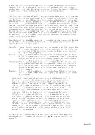 y sólo define cuatro funciones para el sistema de asignación dinámica:
calloc(), malloc(), free() y realloc(). Sin embargo, los compiladores
suelen suministrar más funciones bien en el fichero de cabecera malloc.h
o bien en el fichero alloc.h, dependiendo del compilador.
Las funciones añadidas al ANSI C son necesarias para soportar eficiente-
mente la arquitectura segmentada de la familia de procesadores 8088. Es-
tas funciones no son válidas para compiladores diseñados para otros pro-
cesadores como el 68000. Debido a la segmentación de memoria que presen-
ta la familia de procesadores 8088, se incorporan dos nuevos modificado-
res de tipo no estándares que generalmente son soportados por compilado-
res construidos para estos procesadores. Son near y far, que se utilizan
normalmente para crear punteros de otro tipo que el normalmente utiliza-
do por el modelo de memoria del compilador. La arquitectura de la fami-
lia de procesadores 8088 permite el acceso directo a 1 megabyte de RAM
(o más con el 80386 o 80486), pero necesita utilizar un segmento y una
dirección de desplazamiento.
Esencialmente, es posible organizar la memoria de una computadora basada
en el 8088 en uno de estos cuatro modelos (se presentan en orden cre-
ciente de tiempo de ejecución):
Pequeño: Todo el código debe ajustarse a un segmento de 64K y todos los
datos deben ajustarse a un segundo segmento de 64K. Todos los
punteros son de 16 bits. Este modelo da lugar a la ejecución
más rápida del programa.
Medio: Todos los datos deben contenerse en un segmento de 64K, pero
el código puede utilizar varios segmentos. Todos los punteros
a datos son de 16 bits. Este modelo permite un rápido acceso
a los datos, pero una ejecución del código lenta.
Compacto: Todo el código debe ajustarse a un segmento de 64K, pero los
datos pueden utilizar varios segmentos. Todos los punteros a
datos son de 32 bits. La organización compacta de la memoria
supone un acceso lento a los datos, pero una ejecución de
código rápida.
Grande: Código y datos utilizan varios segmentos. Todos los punteros
son de 32 bits. Este modelo da lugar a la ejecución más lenta
del programa.
Como puedes imaginar, el acceso a memoria utilizando punteros
de 16 bits es mucho más rápido que utilizando punteros de 32
bits. Sin embargo, los punteros de 32 bits son necesarios
cuando el código, los datos, o ambos superan la barrera de
los 64K. Una forma de evitar el uso de los punteros de 32 bits
es permitir la creación de punteros de 16 ó 32 bits explícita-
mente por parte del programa, pasando por alto así el valor
implícito. Típicamente, esto ocurre cuando un programa nece-
sita gran cantidad de datos para una determinada operación.
En este caso se crea un puntero far, y la memoria se asigna
utilizando la versión no estándar de malloc() que asigna me-
moria fuera del segmento de datos por defecto. De esta forma
todos los demás accesos a memoria son rápidos, y el tiempo de
ejecución no se incrementa tanto como si se hubiera utilizado
un modelo grande. A la inversa también puede ocurrir. Un pro-
grama que utilice un modelo grande puede fijar un puntero near
a un fragmento de memoria frecuentemente accedido para incre-
mentar el rendimiento.
En la siguiente ventana estudiaremos todas las funciones que están
declaradas en el fichero de cabecera <alloc.h> que se encuentra en
Turbo C.
Página 233
 