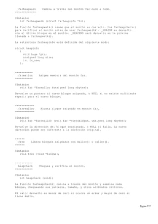 farheapwalk Camina a través del montón far nodo a nodo.
=============
Sintaxis:
int farheapwalk (struct farheapinfo *hi);
La función farheapwalk() asume que el montón es correcto. Usa farheapcheck()
para verificar el montón antes de usar farheapwalk(). _HEAPOK es devuelto
con el último bloque en el montón. _HEAPEND será devuelto en la próxima
llamada a farheapwalk().
La estructura farheapinfo está definida del siguiente modo:
struct heapinfo
{
void huge *ptr;
unsigned long size;
int in_use;
};
-----------
farmalloc Asigma memoria del montón far.
===========
Sintaxis:
void far *farmalloc (unsigned long nbytes);
Devuelve un puntero al nuevo bloque asignado, o NULL si no existe suficiente
espacio para el nuevo bloque.
------------
farrealloc Ajusta bloque asignado en montón far.
============
Sintaxis:
void far *farrealloc (void far *viejobloque, unsigned long nbytes);
Devuelve la dirección del bloque reasignado, o NULL si falla. La nueva
dirección puede ser diferente a la dirección original.
------
free Libera bloques asignados con malloc() o calloc().
======
Sintaxis:
void free (void *bloque);
-----------
heapcheck Chequea y verifica el montón.
===========
Sintaxis:
int heapcheck (void);
La función farheapcheck() camina a través del montón y examina cada
bloque, chequeando sus punteros, tamaño, y otros atributos críticos.
El valor devuelto es menor de cero si ocurre un error y mayor de cero si
tiene éxito.
Página 237
 