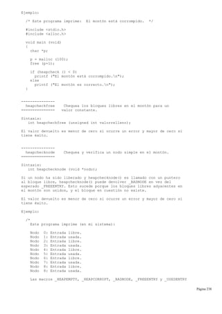 Ejemplo:
/* Este programa imprime: El montón está corrompido. */
#include <stdio.h>
#include <alloc.h>
void main (void)
{
char *p;
p = malloc (100);
free (p+1);
if (heapcheck () < 0)
printf ("El montón está corrompido.n");
else
printf ("El montón es correcto.n");
}
---------------
heapcheckfree Chequea los bloques libres en el montón para un
=============== valor constante.
Sintaxis:
int heapcheckfree (unsigned int valorrelleno);
El valor devuelto es menor de cero si ocurre un error y mayor de cero si
tiene éxito.
---------------
heapchecknode Chequea y verifica un nodo simple en el montón.
===============
Sintaxis:
int heapchecknode (void *nodo);
Si un nodo ha sido liberado y heapchecknode() es llamado con un puntero
al bloque libre, heapchecknode() puede devolver _BADNODE en vez del
esperado _FREEENTRY. Esto sucede porque los bloques libres adyacentes en
el montón son unidos, y el bloque en cuestión no existe.
El valor devuelto es menor de cero si ocurre un error y mayor de cero si
tiene éxito.
Ejemplo:
/*
Este programa imprime (en mi sistema):
Nodo 0: Entrada libre.
Nodo 1: Entrada usada.
Nodo 2: Entrada libre.
Nodo 3: Entrada usada.
Nodo 4: Entrada libre.
Nodo 5: Entrada usada.
Nodo 6: Entrada libre.
Nodo 7: Entrada usada.
Nodo 8: Entrada libre.
Nodo 8: Entrada usada.
Las macros _HEAPEMPTY, _HEAPCORRUPT, _BADNODE, _FREEENTRY y _USEDENTRY
Página 238
 