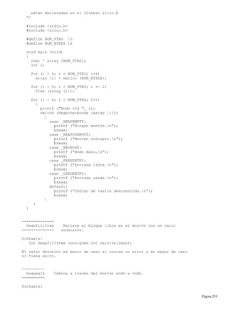 están declaradas en el fichero alloc.h
*/
#include <stdio.h>
#include <alloc.h>
#define NUM_PTRS 10
#define NUM_BYTES 16
void main (void)
{
char * array [NUM_PTRS];
int i;
for (i = 0; i < NUM_PTRS; i++)
array [i] = malloc (NUM_BYTES);
for (i = 0; i < NUM_PTRS; i += 2)
free (array [i]);
for (i = 0; i < NUM_PTRS; i++)
{
printf ("Nodo %2d ", i);
switch (heapchecknode (array [i]))
{
case _HEAPEMPTY:
printf ("Ningún montón.n");
break;
case _HEAPCORRUPT:
printf ("Montón corrupto.n");
break;
case _BADNODE:
printf ("Nodo malo.n");
break;
case _FREEENTRY:
printf ("Entrada libre.n");
break;
case _USEDENTRY:
printf ("Entrada usada.n");
break;
default:
printf ("Código de vuelta desconocido.n");
break;
}
}
}
--------------
heapfillfree Rellena el bloque libre en el montón con un valor
============== constante.
Sintaxis:
int heapfillfree (unsigned int valorrelleno);
El valor devuelto es menor de cero si ocurre un error y es mayor de cero
si tiene éxito.
----------
heapwalk Camina a través del montón nodo a nodo.
==========
Sintaxis:
Página 239
 