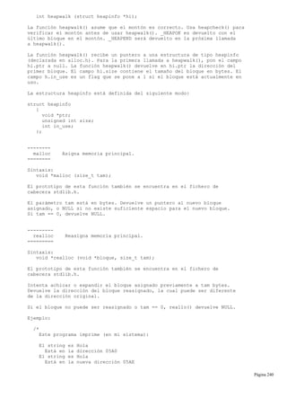 int heapwalk (struct heapinfo *hi);
La función heapwalk() asume que el montón es correcto. Usa heapcheck() para
verificar el montón antes de usar heapwalk(). _HEAPOK es devuelto con el
último bloque en el montón. _HEAPEND será devuelto en la próxima llamada
a heapwalk().
La función heapwalk() recibe un puntero a una estructura de tipo heapinfo
(declarada en alloc.h). Para la primera llamada a heapwalk(), pon el campo
hi.ptr a null. La función heapwalk() devuelve en hi.ptr la dirección del
primer bloque. El campo hi.size contiene el tamaño del bloque en bytes. El
campo h.in_use es un flag que se pone a 1 si el bloque está actualmente en
uso.
La estructura heapinfo está definida del siguiente modo:
struct heapinfo
{
void *ptr;
unsigned int size;
int in_use;
};
--------
malloc Asigna memoria principal.
========
Sintaxis:
void *malloc (size_t tam);
El prototipo de esta función también se encuentra en el fichero de
cabecera stdlib.h.
El parámetro tam está en bytes. Devuelve un puntero al nuevo bloque
asignado, o NULL si no existe suficiente espacio para el nuevo bloque.
Si tam == 0, devuelve NULL.
---------
realloc Reasigna memoria principal.
=========
Sintaxis:
void *realloc (void *bloque, size_t tam);
El prototipo de esta función también se encuentra en el fichero de
cabecera stdlib.h.
Intenta achicar o expandir el bloque asignado previamente a tam bytes.
Devuelve la dirección del bloque reasignado, la cual puede ser diferente
de la dirección original.
Si el bloque no puede ser reasignado o tam == 0, reallo() devuelve NULL.
Ejemplo:
/*
Este programa imprime (en mi sistema):
El string es Hola
Está en la dirección 05A0
El string es Hola
Está en la nueva dirección 05AE
Página 240
 