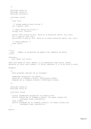 */
#include <stdio.h>
#include <alloc.h>
#include <string.h>
void main (void)
{
char *str;
/* asigna memoria para string */
str = malloc (10);
/* copia "Hola" en string */
strcpy (str, "Hola");
printf ("El string es %sn Está en la dirección %pn", str, str);
str = realloc (str, 20);
printf("El string is %sn Está en la nueva dirección %pn", str, str);
/* libera memoria */
free (str);
}
------
sbrk Cambia la asignación de espacio del segmento de datos.
======
Sintaxis:
void *sbrk (int incr);
Suma incr bytes al valor umbral. Si la operación tiene éxito, sbrk()
devuelve el viejo valor umbral. Si falla, devuelve -1 y le da valor a errno.
Ejemplo:
/*
Este programa imprime (en mi sistema):
Cambiando asignación con sbrk().
Antes de la llamada a sbrk(): 63504 bytes libres.
Después de la llamada a sbrk(): 62496 bytes libres.
*/
#include <stdio.h>
#include <alloc.h>
void main (void)
{
printf ("Cambiando asignación con sbrk().n");
printf ("Antes de la llamada a sbrk(): %lu bytes libres.n",
(unsigned long) coreleft());
sbrk (1000);
printf ("Después de la llamada a sbrk(): %lu bytes libres.n",
(unsigned long) coreleft());
}
partir
Página 241
 