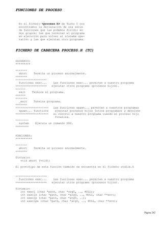 FUNCIONES DE PROCESO
En el fichero <process.h> de Turbo C nos
encontramos la declaración de una serie
de funciones que las podemos dividir en
dos grupos: las que terminan el programa
en ejecución para volver al sistema ope-
rativo y las que ejecutan otro programa.
FICHERO DE CABECERA PROCESS.H (TC)
GLOSARIO:
*********
-------
abort Termina un proceso anormalmente.
=======
-------------------
funciones exec... Las funciones exec... permiten a nuestro programa
=================== ejecutar otros programs (procesos hijos).
------
exit Termina el programa.
======
-------
_exit Termina programa.
=======
-------------------- Las funciones spawn... permiten a nuestros programas
spawn... functions ejecutar procesos hijos (otros programas) y devolver
==================== el control a nuestro programa cuando el proceso hijo
finaliza.
--------
system Ejecuta un comando DOS.
========
FUNCIONES:
**********
-------
abort Termina un proceso anormalmente.
=======
Sintaxis:
void abort (void);
El prototipo de esta función también se encuentra en el fichero stdlib.h
-------------------
funciones exec... Las funciones exec... permiten a nuestro programa
=================== ejecutar otros programs (procesos hijos).
Sintaxis:
int execl (char *path, char *arg0, .., NULL);
int execle (char *path, char *arg0, .., NULL, char **env);
int execlp (char *path, char *arg0, ..);
int execlpe (char *path, char *arg0, .., NULL, char **env);
Página 242
 