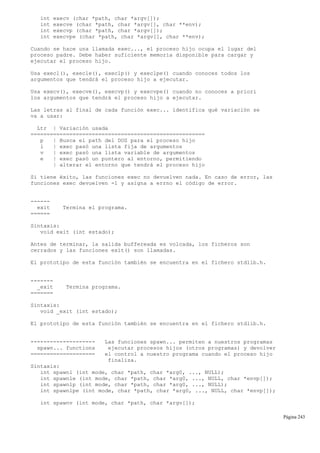 int execv (char *path, char *argv[]);
int execve (char *path, char *argv[], char **env);
int execvp (char *path, char *argv[]);
int execvpe (char *path, char *argv[], char **env);
Cuando se hace una llamada exec..., el proceso hijo ocupa el lugar del
proceso padre. Debe haber suficiente memoria disponible para cargar y
ejecutar el proceso hijo.
Usa execl(), execle(), execlp() y execlpe() cuando conoces todos los
argumentos que tendrá el proceso hijo a ejecutar.
Usa execv(), execve(), execvp() y execvpe() cuando no conoces a priori
los argumentos que tendrá el proceso hijo a ejecutar.
Las letras al final de cada función exec... identifica qué variación se
va a usar:
Ltr | Variación usada
======================================================
p | Busca el path del DOS para el proceso hijo
l | exec pasó una lista fija de argumentos
v | exec pasó una lista variable de argumentos
e | exec pasó un puntero al entorno, permitiendo
| alterar el entorno que tendrá el proceso hijo
Si tiene éxito, las funciones exec no devuelven nada. En caso de error, las
funciones exec devuelven -1 y asigna a errno el código de error.
------
exit Termina el programa.
======
Sintaxis:
void exit (int estado);
Antes de terminar, la salida buffereada es volcada, los ficheros son
cerrados y las funciones exit() son llamadas.
El prototipo de esta función también se encuentra en el fichero stdlib.h.
-------
_exit Termina programa.
=======
Sintaxis:
void _exit (int estado);
El prototipo de esta función también se encuentra en el fichero stdlib.h.
-------------------- Las funciones spawn... permiten a nuestros programas
spawn... functions ejecutar procesos hijos (otros programas) y devolver
==================== el control a nuestro programa cuando el proceso hijo
finaliza.
Sintaxis:
int spawnl (int mode, char *path, char *arg0, ..., NULL);
int spawnle (int mode, char *path, char *arg0, ..., NULL, char *envp[]);
int spawnlp (int mode, char *path, char *arg0, ..., NULL);
int spawnlpe (int mode, char *path, char *arg0, ..., NULL, char *envp[]);
int spawnv (int mode, char *path, char *argv[]);
Página 243
 