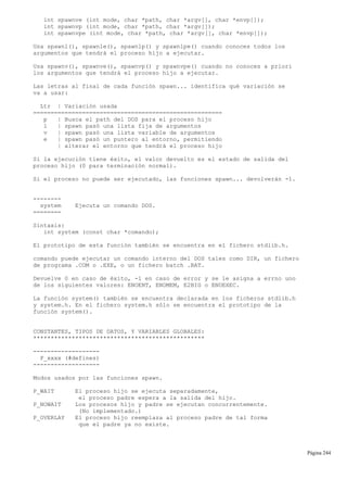 int spawnve (int mode, char *path, char *argv[], char *envp[]);
int spawnvp (int mode, char *path, char *argv[]);
int spawnvpe (int mode, char *path, char *argv[], char *envp[]);
Usa spawnl(), spawnle(), spawnlp() y spawnlpe() cuando conoces todos los
argumentos que tendrá el proceso hijo a ejecutar.
Usa spawnv(), spawnve(), spawnvp() y spawnvpe() cuando no conoces a priori
los argumentos que tendrá el proceso hijo a ejecutar.
Las letras al final de cada función spawn... identifica qué variación se
va a usar:
Ltr | Variación usada
======================================================
p | Busca el path del DOS para el proceso hijo
l | spawn pasó una lista fija de argumentos
v | spawn pasó una lista variable de argumentos
e | spawn pasó un puntero al entorno, permitiendo
| alterar el entorno que tendrá el proceso hijo
Si la ejecución tiene éxito, el valor devuelto es el estado de salida del
proceso hijo (0 para terminación normal).
Si el proceso no puede ser ejecutado, las funciones spawn... devolverán -1.
--------
system Ejecuta un comando DOS.
========
Sintaxis:
int system (const char *comando);
El prototipo de esta función también se encuentra en el fichero stdlib.h.
comando puede ejecutar un comando interno del DOS tales como DIR, un fichero
de programa .COM o .EXE, o un fichero batch .BAT.
Devuelve 0 en caso de éxito, -1 en caso de error y se le asigna a errno uno
de los siguientes valores: ENOENT, ENOMEM, E2BIG o ENOEXEC.
La función system() también se encuentra declarada en los ficheros stdlib.h
y system.h. En el fichero system.h sólo se encuentra el prototipo de la
función system().
CONSTANTES, TIPOS DE DATOS, Y VARIABLES GLOBALES:
*************************************************
-------------------
P_xxxx (#defines)
-------------------
Modos usados por las funciones spawn.
P_WAIT El proceso hijo se ejecuta separadamente,
el proceso padre espera a la salida del hijo.
P_NOWAIT Los procesos hijo y padre se ejecutan concurrentemente.
(No implementado.)
P_OVERLAY El proceso hijo reemplaza al proceso padre de tal forma
que el padre ya no existe.
Página 244
 