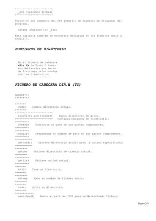 ------------------------
_psp (variable global)
========================
Dirección del segmento del PSP (Prefijo de Segmento de Programa) del
programa.
extern unsigned int _psp;
Esta variable también se encuentra declarada en los ficheros dos.h y
stdlib.h.
FUNCIONES DE DIRECTORIO
En el fichero de cabecera
<dir.h> de Turbo C tene-
mos declaradas una serie
de funciones relacionadas
con los directorios.
FICHERO DE CABECERA DIR.H (TC)
GLOSARIO:
*********
-------
chdir Cambia directorio actual.
=======
------------------------
findfirst and findnext Busca directorio de disco.
======================== Continúa búsqueda de findfirst().
---------
fnmerge Construye un path de sus partes componentes.
=========
---------
fnsplit Descompone un nombre de path en sus partes componentes.
=========
-----------
getcurdir Obtiene directorio actual para la unidad especificada.
===========
--------
getcwd Obtiene directorio de trabajo actual.
========
---------
getdisk Obtiene unidad actual.
=========
-------
mkdir Crea un directorio.
=======
--------
mktemp Hace un nombre de fichero único.
========
-------
rmdir Quita un directorio.
=======
------------
searchpath Busca el path del DOS para un determinado fichero.
Página 245
 