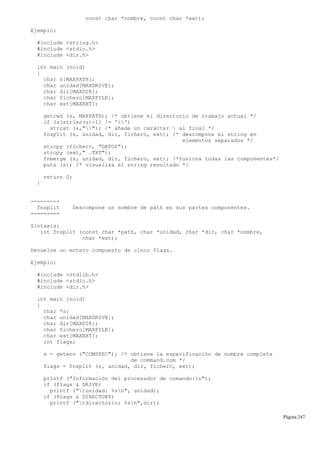 const char *nombre, const char *ext);
Ejemplo:
#include <string.h>
#include <stdio.h>
#include <dir.h>
int main (void)
{
char s[MAXPATH];
char unidad[MAXDRIVE];
char dir[MAXDIR];
char fichero[MAXFILE];
char ext[MAXEXT];
getcwd (s, MAXPATH); /* obtiene el directorio de trabajo actual */
if (s[strlen(s)-1] != '')
strcat (s,""); /* añade un carácter  al final */
fnsplit (s, unidad, dir, fichero, ext); /* descompone el string en
elementos separados */
strcpy (fichero, "DATOS");
strcpy (ext," .TXT");
fnmerge (s, unidad, dir, fichero, ext); /*fusiona todas las componentes*/
puts (s); /* visualiza el string resultado */
return 0;
}
---------
fnsplit Descompone un nombre de path en sus partes componentes.
=========
Sintaxis:
int fnsplit (const char *path, char *unidad, char *dir, char *nombre,
char *ext);
Devuelve un entero compuesto de cinco flags.
Ejemplo:
#include <stdlib.h>
#include <stdio.h>
#include <dir.h>
int main (void)
{
char *s;
char unidad[MAXDRIVE];
char dir[MAXDIR];
char fichero[MAXFILE];
char ext[MAXEXT];
int flags;
s = getenv ("COMSPEC"); /* obtiene la especificación de nombre completa
de command.com */
flags = fnsplit (s, unidad, dir, fichero, ext);
printf ("Información del procesador de comando:n");
if (flags & DRIVE)
printf ("tunidad: %sn", unidad);
if (flags & DIRECTORY)
printf ("tdirectorio: %sn",dir);
Página 247
 