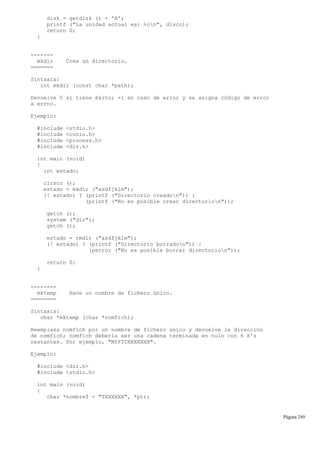 disk = getdisk () + 'A';
printf ("La unidad actual es: %cn", disco);
return 0;
}
-------
mkdir Crea un directorio.
=======
Sintaxis:
int mkdir (const char *path);
Devuelve 0 si tiene éxito; -1 en caso de error y se asigna código de error
a errno.
Ejemplo:
#include <stdio.h>
#include <conio.h>
#include <process.h>
#include <dir.h>
int main (void)
{
int estado;
clrscr ();
estado = mkdir ("asdfjklm");
(! estado) ? (printf ("Directorio creadon")) :
(printf ("No es posible crear directorion"));
getch ();
system ("dir");
getch ();
estado = rmdir ("asdfjklm");
(! estado) ? (printf ("Directorio borradon")) :
(perror ("No es posible borrar directorion"));
return 0;
}
--------
mktemp Hace un nombre de fichero único.
========
Sintaxis:
char *mktemp (char *nomfich);
Reemplaza nomfich por un nombre de fichero único y devuelve la dirección
de nomfich; nomfich debería ser una cadena terminada en nulo con 6 X's
restantes. Por ejemplo, "MIFICHXXXXXX".
Ejemplo:
#include <dir.h>
#include <stdio.h>
int main (void)
{
char *nombref = "TXXXXXX", *ptr;
Página 249
 