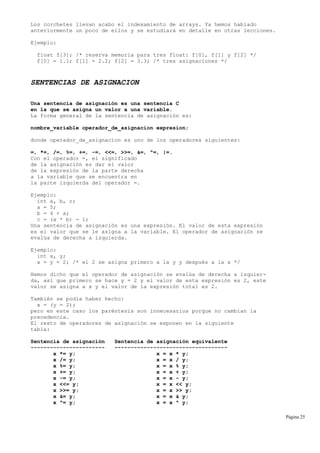 Los corchetes llevan acabo el indexamiento de arrays. Ya hemos hablado
anteriormente un poco de ellos y se estudiará en detalle en otras lecciones.
Ejemplo:
float f[3]; /* reserva memoria para tres float: f[0], f[1] y f[2] */
f[0] = 1.1; f[1] = 2.2; f[2] = 3.3; /* tres asignaciones */
SENTENCIAS DE ASIGNACION
Una sentencia de asignación es una sentencia C
en la que se asigna un valor a una variable.
La forma general de la sentencia de asignación es:
nombre_variable operador_de_asignacion expresion;
donde operador_de_asignacion es uno de los operadores siguientes:
=, *=, /=, %=, +=, -=, <<=, >>=, &=, ^=, |=.
Con el operador =, el significado
de la asignación es dar el valor
de la expresión de la parte derecha
a la variable que se encuentra en
la parte izquierda del operador =.
Ejemplo:
int a, b, c;
a = 5;
b = 4 + a;
c = (a * b) - 1;
Una sentencia de asignación es una expresión. El valor de esta expresión
es el valor que se le asigna a la variable. El operador de asignación se
evalúa de derecha a izquierda.
Ejemplo:
int x, y;
x = y = 2; /* el 2 se asigna primero a la y y después a la x */
Hemos dicho que el operador de asignación se evalúa de derecha a izquier-
da, así que primero se hace y = 2 y el valor de esta expresión es 2, este
valor se asigna a x y el valor de la expresión total es 2.
También se podía haber hecho:
x = (y = 2);
pero en este caso los paréntesis son innecesarios porque no cambian la
precedencia.
El resto de operadores de asignación se exponen en la siguiente
tabla:
Sentencia de asignación Sentencia de asignación equivalente
----------------------- -----------------------------------
x *= y; x = x * y;
x /= y; x = x / y;
x %= y; x = x % y;
x += y; x = x + y;
x -= y; x = x - y;
x <<= y; x = x << y;
x >>= y; x = x >> y;
x &= y; x = x & y;
x ^= y; x = x ^ y;
Página 25
 