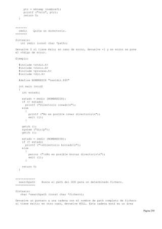 ptr = mktemp (nombref);
printf ("%sn", ptr);
return 0;
}
-------
rmdir Quita un directorio.
=======
Sintaxis:
int rmdir (const char *path);
Devuelve 0 si tiene éxio; en caso de error, devuelve -1 y en errno se pone
el código de error.
Ejemplo:
#include <stdio.h>
#include <conio.h>
#include <process.h>
#include <dir.h>
#define NOMBREDIR "testdir.$$$"
int main (void)
{
int estado;
estado = mkdir (NOMBREDIR);
if (! estado)
printf ("Directorio creadon");
else
{
printf ("No es posible crear directorion");
exit (1);
}
getch ();
system ("dir/p");
getch ();
estado = rmdir (NOMBREDIR);
if (! estado)
printf ("nDirectorio borradon");
else
{
perror ("nNo es posible borrar directorion");
exit (1);
}
return 0;
}
------------
searchpath Busca el path del DOS para un determinado fichero.
============
Sintaxis:
char *searchpath (const char *fichero);
Devuelve un puntero a una cadena con el nombre de path completo de fichero
si tiene éxito; en otro caso, devuelve NULL. Esta cadena está en un área
Página 250
 