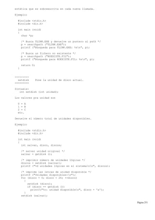 estática que es sobreescrita en cada nueva llamada.
Ejemplo:
#include <stdio.h>
#include <dir.h>
int main (void)
{
char *p;
/* Busca TLINK.EXE y devuelve un puntero al path */
p = searchpath ("TLINK.EXE");
printf ("Búsqueda para TLINK.EXE: %sn", p);
/* Busca un fichero no existente */
p = searchpath ("NOEXISTE.FIL");
printf ("Búsqueda para NOEXISTE.FIL: %sn", p);
return 0;
}
---------
setdisk Pone la unidad de disco actual.
=========
Sintaxis:
int setdisk (int unidad);
Los valores pra unidad son
0 = A
1 = B
2 = C
etc.
Devuelve el número total de unidades disponibles.
Ejemplo:
#include <stdio.h>
#include <dir.h>
int main (void)
{
int salvar, disco, discos;
/* salvar unidad original */
salvar = getdisk ();
/* imprimir número de unidades lógicas */
discos = setdisk (salvar);
printf ("%d unidades lógicas en el sistemann", discos);
/* imprime las letras de unidad disponible */
printf ("Unidades disponibles:n");
for (disco = 0; disco < 26; ++disco)
{
setdisk (disco);
if (disco == getdisk ())
printf("%c: unidad disponiblen", disco + 'a');
}
setdisk (salvar);
Página 251
 