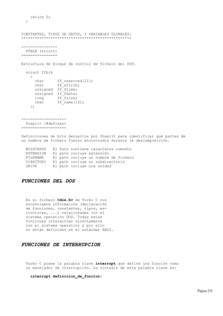return 0;
}
CONSTANTES, TIPOS DE DATOS, Y VARIABLES GLOBALES:
*************************************************
----------------
FFBLK (struct)
================
Estructura de bloque de control de fichero del DOS.
struct ffblk
{
char ff_reserved[21];
char ff_attrib;
unsigned ff_ftime;
unsigned ff_fdate;
long ff_fsize;
char ff_name[13];
};
--------------------
fnsplit (#defines)
====================
Definiciones de bits devueltos por fnsplit para identificar qué partes de
un nombre de fichero fueron encontrados durante la descomposición.
WILDCARDS El Path contiene caracteres comodín
EXTENSION El path incluye extensión
FILENAME El path incluye un nombre de fichero
DIRECTORY El path incluye un subdirectorio
DRIVE El path incluye una unidad
FUNCIONES DEL DOS
En el fichero <dos.h> de Turbo C nos
encontramos información (declaración
de funciones, constantes, tipos, es-
tructuras, ...) relacionadas con el
sistema operativo DOS. Todas estas
funciones interactúan directamente
con el sistema operativo y por ello
no están definidas en el estándar ANSI.
FUNCIONES DE INTERRUPCION
Turbo C posee la palabra clave interrupt que define una función como
un manejador de interrupción. La sintaxis de esta palabra clave es:
interrupt definicion_de_funcion;
Página 252
 