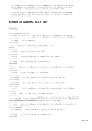 Las funciones de interrupción son llamadas por el sistema cuando se
genera alguna interrupción. En estas funciones se salvan todos los
registros de la CPU y se terminan con la instrucción IRET.
Cuando en Turbo C usemos la palabra clave interrupt en un programa
tenemos que desactivar el chequeo de pila y el uso de variables re-
gistros en el entorno.
FICHERO DE CABECERA DOS.H (TC)
GLOSARIO:
*********
----------------------
absread y abswrite absread() lee sectores absolutos de disco.
====================== abswrite() escribe sectores absolutos de disco.
----------
allocmem Asigna memoria.
==========
------
bdos Invoca una función del DOS, forma corta.
======
---------
bdosptr LLamada al sistema MS-DOS.
=========
---------
country Devuelve información dependiente del país.
=========
---------
ctrlbrk Pone manejador de control-break.
=========
-------
delay Suspende la ejecución durante un intervalo (en milisegundos).
=======
---------
disable Inhabilita las interrupciones.
=========
-----------
dosexterr Obtiene información de error extendido del DOS.
===========
-----------
dostounix Convierte fecha y hora a formato de hora UNIX.
===========
----------
__emit__ Inserta valores literales directamente dentro del código.
==========
--------
enable Habilita las interrupciones hardware.
========
-------------------------------þObtiene el offset de una direc. far (FP_OFF)
macros FP_OFF, FP_SEG y MK_FP þObtiene el segmento de una direc. far(FP_SEG)
===============================þHace un puntero far (MK_FP).
---------
freemem Libera un bloque de momoria del DOS asignado previamente con
========= allocmen().
--------------
geninterrupt Macro que genera una interrupción software.
==============
---------
getcbrk Obtiene el estado de control-break.
=========
Página 253
 