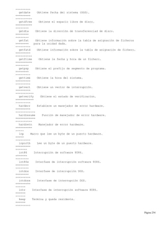 ---------
getdate Obtiene fecha del sistema (DOS).
=========
----------
getdfree Obtiene el espacio libre de disco.
==========
--------
getdta Obtiene la dirección de transferenciad de disco.
========
--------
getfat Obtiene información sobre la tabla de asignación de ficheros
======== para la unidad dada.
---------
getfatd Obtiene información sobre la tabla de asignación de fichero.
=========
----------
getftime Obtiene la fecha y hora de un fichero.
==========
--------
getpsp Obtiene el prefijo de segmento de programa.
========
---------
gettime Obtiene la hora del sistema.
=========
---------
getvect Obtiene un vector de interrupción.
=========
-----------
getverify Obtiene el estado de verificacion.
===========
---------
harderr Establece un manejador de error hardware.
=========
------------
hardresume Función de manejador de error hardware.
============
----------
hardretn Manejador de error hardware.
==========
-----
inp Macro que lee un byte de un puerto hardware.
=====
---------
inportb Lee un byte de un puerto hardware.
=========
-------
int86 Interrupción de software 8086.
=======
--------
int86x Interfase de interrupción software 8086.
========
--------
intdos Interfase de interrupción DOS.
========
---------
intdosx Interfase de interrupción DOS.
=========
------
intr Interfase de interrupción software 8086.
======
------
keep Termina y queda residente.
======
---------
Página 254
 