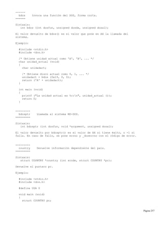 ------
bdos Invoca una función del DOS, forma corta.
======
Sintaxis:
int bdos (int dosfun, unsigned dosdx, unsigned dosal);
El valor devuelto de bdos() es el valor que pone en AX la llamada del
sistema.
Ejemplo:
#include <stdio.h>
#include <dos.h>
/* Obtiene unidad actual como 'A', 'B', ... */
char unidad_actual (void)
{
char unidadact;
/* Obtiene disco actual como 0, 1, ... */
unidadact = bdos (0x19, 0, 0);
return ('A' + unidadact);
}
int main (void)
{
printf ("La unidad actual es %c:n", unidad_actual ());
return 0;
}
---------
bdosptr LLamada al sistema MS-DOS.
=========
Sintaxis:
int bdosptr (int dosfun, void *argument, unsigned dosal);
El valor devuelto por bdosptr() es el valor de AX si tiene éxito, o -1 si
falla. En caso de fallo, se pone errno y _doserrno con el código de error.
---------
country Devuelve información dependiente del país.
=========
Sintaxis:
struct COUNTRY *country (int xcode, struct COUNTRY *pc);
Devuelve el puntero pc.
Ejemplo:
#include <stdio.h>
#include <dos.h>
#define USA 0
void main (void)
{
struct COUNTRY pc;
Página 257
 