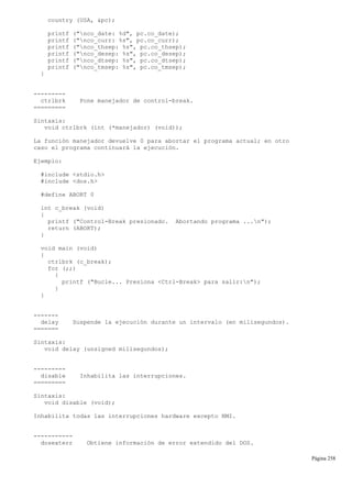 country (USA, &pc);
printf ("nco_date: %d", pc.co_date);
printf ("nco_curr: %s", pc.co_curr);
printf ("nco_thsep: %s", pc.co_thsep);
printf ("nco_desep: %s", pc.co_desep);
printf ("nco_dtsep: %s", pc.co_dtsep);
printf ("nco_tmsep: %s", pc.co_tmsep);
}
---------
ctrlbrk Pone manejador de control-break.
=========
Sintaxis:
void ctrlbrk (int (*manejador) (void));
La función manejador devuelve 0 para abortar el programa actual; en otro
caso el programa continuará la ejecución.
Ejemplo:
#include <stdio.h>
#include <dos.h>
#define ABORT 0
int c_break (void)
{
printf ("Control-Break presionado. Abortando programa ...n");
return (ABORT);
}
void main (void)
{
ctrlbrk (c_break);
for (;;)
{
printf ("Bucle... Presiona <Ctrl-Break> para salir:n");
}
}
-------
delay Suspende la ejecución durante un intervalo (en milisegundos).
=======
Sintaxis:
void delay (unsigned milisegundos);
---------
disable Inhabilita las interrupciones.
=========
Sintaxis:
void disable (void);
Inhabilita todas las interrupciones hardware excepto NMI.
-----------
dosexterr Obtiene información de error extendido del DOS.
Página 258
 