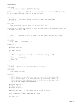 ===========
Sintaxis:
int dosexterr (struct DOSERROR *eblkp);
Rellena los campos de *eblkp basados en la última llamada al DOS. Devuelve
el valor del campo de_exterror de la estructura.
-----------
dostounix Convierte fecha y hora a formato de hora UNIX.
===========
Sintaxis:
long dostounix (struct date *d, struct time *t);
Devuelve la versión de UNIX de la hora actual: número de segundos desde el
1 de Enero de 1970 (GMT).
----------
__emit__ Inserta valores literales directamente dentro del código.
==========
Sintaxis:
void __emit__ (argument, ...);
Ejemplo:
#include <dos.h>
int main (void)
{
/*
Emite código que generará una int 5 (imprimir pantalla)
*/
__emit__ (0xcd,0x05);
return 0;
}
--------
enable Habilita las interrupciones hardware.
========
Sintaxis:
void enable (void);
Ejemplo:
/* NOTA: Cuando se utilizan rutinas de servicio de interrupción,
no se puede compilar el programa con la opción de testear el
desbordamiento de pila puesta a on y obtener un programa eje-
cutable que opere correctamente */
#include <stdio.h>
#include <dos.h>
#include <conio.h>
#define INTR 0X1C /* interrupción de pulso de reloj */
void interrupt (*viejo_manejador) (void);
int cont = 0;
Página 259
 