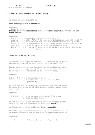 x |= y; x = x | y;
x e y son dos variables.
INICIALIZACIONES DE VARIABLES
La forma de inicialización es:
tipo nombre_variable = expresión;
Ejemplo:
float f = 3.0;
También se pueden inicializar varias variables separadas por comas en una
misma sentencia.
Ejemplos:
int x = 1; /* declaración e inicialización de x */
char ch1 = 'a', ch2 = 'b'; /* declaración e inicialización de ch1 y ch2 */
float f1 = 2.2, f2 = 3e3; /* declaración e inicialización de f1 y f2 */
int x, y = 3, z;/* declaración de x, y, z pero inicialización sólo de y */
double d = 1.1 - 2.2; /* declaración e inicialización de d */
int a = 1 + 2, b = 4, c; /* declaración de a, b, c pero esta última no se
inicializa */
CONVERSION DE TIPOS
La conversión de tipos se refiere a la situación en la que se
mezclan variables de un tipo con variables de otro tipo.
Cuando esto ocurre en una sentencia de asignación, la regla
de conversión de tipo es muy fácil: el valor de lado derecho
de la expresión se convierte al del lado izquierdo.
Ejemplo:
int x = 2.3; /* 2.3 se convierte a 2 */
char ch = 500; /* los bits más significativos de 500 se
pierden */
El tipo que resulta de aplicar un operador con dos operandos
de tipos diferentes, es el tipo de mayor tamaño (mayor longi-
tud en bytes).
Ejemplo:
2 + 3.3; /* el valor de esta expresión es 5.3, o sea,
un valor de tipo float */
Es posible forzar a que una expresión sea de un tipo determi-
nado utilizando una construcción denominada molde.
La forma general de un molde es: (tipo) expresión
El molde se puede considerar como un operador monario teniendo
la misma precedencia que el resto de los operadores monarios.
Ejemplos:
Expresión Valor de la expresión Tipo de la expresión
Página 26
 