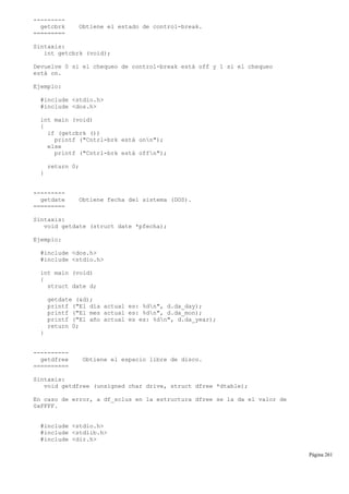 ---------
getcbrk Obtiene el estado de control-break.
=========
Sintaxis:
int getcbrk (void);
Devuelve 0 si el chequeo de control-break está off y 1 si el chequeo
está on.
Ejemplo:
#include <stdio.h>
#include <dos.h>
int main (void)
{
if (getcbrk ())
printf ("Cntrl-brk está onn");
else
printf ("Cntrl-brk está offn");
return 0;
}
---------
getdate Obtiene fecha del sistema (DOS).
=========
Sintaxis:
void getdate (struct date *pfecha);
Ejemplo:
#include <dos.h>
#include <stdio.h>
int main (void)
{
struct date d;
getdate (&d);
printf ("El día actual es: %dn", d.da_day);
printf ("El mes actual es: %dn", d.da_mon);
printf ("El año actual es es: %dn", d.da_year);
return 0;
}
----------
getdfree Obtiene el espacio libre de disco.
==========
Sintaxis:
void getdfree (unsigned char drive, struct dfree *dtable);
En caso de error, a df_sclus en la estructura dfree se la da el valor de
0xFFFF.
#include <stdio.h>
#include <stdlib.h>
#include <dir.h>
Página 261
 