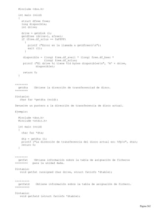 #include <dos.h>
int main (void)
{
struct dfree free;
long disponible;
int drive;
drive = getdisk ();
getdfree (drive+1, &free);
if (free.df_sclus == 0xFFFF)
{
printf ("Error en la llamada a getdfree()n");
exit (1);
}
disponible = (long) free.df_avail * (long) free.df_bsec *
(long) free.df_sclus;
printf ("El drive %c tiene %ld bytes disponiblesn", 'A' + drive,
disponible);
return 0;
}
--------
getdta Obtiene la dirección de transferenciad de disco.
========
Sintaxis:
char far *getdta (void);
Devuelve un puntero a la dirección de transferencia de disco actual.
Ejemplo:
#include <dos.h>
#include <stdio.h>
int main (void)
{
char far *dta;
dta = getdta ();
printf ("La dirección de transferencia del disco actual es: %Fpn", dta);
return 0;
}
--------
getfat Obtiene información sobre la tabla de asignación de ficheros
======== para la unidad dada.
Sintaxis:
void getfat (unsigned char drive, struct fatinfo *dtable);
---------
getfatd Obtiene información sobre la tabla de asignación de fichero.
=========
Sintaxis:
void getfatd (struct fatinfo *dtable);
Página 262
 