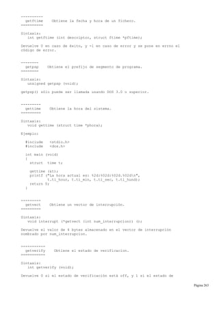 ----------
getftime Obtiene la fecha y hora de un fichero.
==========
Sintaxis:
int getftime (int descriptor, struct ftime *pftime);
Devuelve 0 en caso de éxito, y -1 en caso de error y se pone en errno el
código de error.
--------
getpsp Obtiene el prefijo de segmento de programa.
========
Sintaxis:
unsigned getpsp (void);
getpsp() sólo puede ser llamada usando DOS 3.0 o superior.
---------
gettime Obtiene la hora del sistema.
=========
Sintaxis:
void gettime (struct time *phora);
Ejemplo:
#include <stdio.h>
#include <dos.h>
int main (void)
{
struct time t;
gettime (&t);
printf ("La hora actual es: %2d:%02d:%02d.%02dn",
t.ti_hour, t.ti_min, t.ti_sec, t.ti_hund);
return 0;
}
---------
getvect Obtiene un vector de interrupción.
=========
Sintaxis:
void interrupt (*getvect (int num_interrupcion)) ();
Devuelve el valor de 4 bytes almacenado en el vector de interrupción
nombrado por num_interrupcion.
-----------
getverify Obtiene el estado de verificacion.
===========
Sintaxis:
int getverify (void);
Devuelve 0 si el estado de verificación está off, y 1 si el estado de
Página 263
 