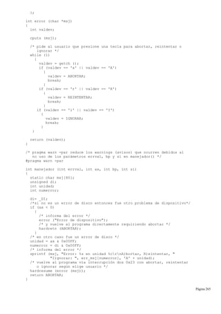};
int error (char *msj)
{
int valdev;
cputs (msj);
/* pide al usuario que presione una tecla para abortar, reintentar o
ignorar */
while (1)
{
valdev = getch ();
if (valdev == 'a' || valdev == 'A')
{
valdev = ABORTAR;
break;
}
if (valdev == 'r' || valdev == 'R')
{
valdev = REINTENTAR;
break;
}
if (valdev == 'i' || valdev == 'I')
{
valdev = IGNORAR;
break;
}
}
return (valdev);
}
/* pragma warn -par reduce los warnings (avisos) que ocurren debidos al
no uso de los parámetros errval, bp y si en manejador() */
#pragma warn -par
int manejador (int errval, int ax, int bp, int si)
{
static char msj[80];
unsigned di;
int unidad;
int numerror;
di= _DI;
/*si no es un error de disco entonces fue otro problema de dispositivo*/
if (ax < 0)
{
/* informa del error */
error ("Error de dispositivo");
/* y vuelve al programa directamente requiriendo abortar */
hardretn (ABORTAR);
}
/* en otro caso fue un error de disco */
unidad = ax & 0x00FF;
numerror = di & 0x00FF;
/* informa del error */
sprintf (msj, "Error: %s en unidad %crnA)bortar, R)eintentar, "
"I)gnorar: ", err_msj[numerror], 'A' + unidad);
/* vuelve al programa vía interrupción dos 0x23 con abortar, reintentar
o ignorar según elige usuario */
hardresume (error (msj));
return ABORTAR;
}
Página 265
 