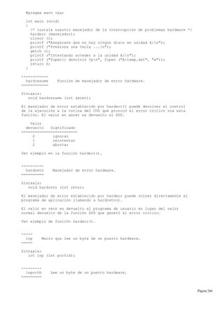 #pragma warn +par
int main (void)
{
/* instala nuestro manejador de la interrupción de problemas hardware */
harderr (manejador);
clrscr ();
printf ("Asegúrate que no hay ningún disco en unidad A:n");
printf ("Presiona una tecla ...n");
getch ();
printf ("Intentando acceder a la unidad A:n");
printf ("fopen() devolvió %pn", fopen ("A:temp.dat", "w"));
return 0;
}
------------
hardresume Función de manejador de error hardware.
============
Sintaxis:
void hardresume (int axret);
El manejador de error establecido por harderr() puede devolver el control
de la ejecución a la rutina del COS que provocó el error crítico vía esta
función. El valor en axret es devuelto al DOS.
Valor
devuelto Significado
=========================
0 ignorar
1 reintentar
2 abortar
Ver ejemplo en la función harderr().
----------
hardretn Manejador de error hardware.
==========
Sintaxis:
void hardretn (int retn);
El manejador de error establecido por harderr puede volver directamente al
programa de aplicación llamando a hardretn().
El valor en retn es devuelto al programa de usuario en lugar del valor
normal devuelto de la función DOS que generó el error crítico.
Ver ejemplo de función harderr().
-----
inp Macro que lee un byte de un puerto hardware.
=====
Sintaxis:
int inp (int portid);
---------
inportb Lee un byte de un puerto hardware.
=========
Página 266
 