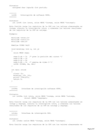Sintaxis:
unsigned char inportb (int portid);
-------
int86 Interrupción de software 8086.
=======
Sintaxis:
int int86 (int intno, union REGS *inregs, union REGS *outregs);
Esta función carga los registros de la CPU con los valores almacenados en
inregs, ejecuta la interrupción intno, y almacena los valores resultados
de los registros de la CPU en outregs.
Ejemplo:
#include <stdio.h>
#include <conio.h>
#include <dos.h>
#define VIDEO 0x10
void movetoxy (int x, int y)
{
union REGS regs;
regs.h.ah = 2; /* pone la posición del cursor */
regs.h.dh = y;
regs.h.dl = x;
regs.h.bh = 0; /* página de vídeo 0 */
int86 (VIDEO, ®s, ®s);
}
int main (void)
{
clrscr ();
movetoxy (35, 10);
printf ("Hola");
return 0;
}
--------
int86x Interfase de interrupción software 8086.
========
Sintaxis:
int int86x (int intno, union REGS *inregs, union REGS *outregs,
struct SREGS *segregs);
Esta función carga los registros de la CPU con los valores almacenados en
inregs y segregs, ejecuta la interrupción intno, y almacena los valores
resultados de los registros de la CPU en outregs y segregs.
--------
intdos Interfase de interrupción DOS.
========
Sintaxis:
int intdos (union REGS *inregs, union REGS *outregs);
Esta función carga los registros de la CPU con los valores almacenados en
Página 267
 