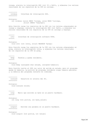 inregs, ejecuta la interrupción DOS (int 33 o 0x21), y almacena los valores
resultados de los registros de la CPU en outregs.
---------
intdosx Interfase de interrupción DOS.
=========
Sintaxis:
int intdosx (union REGS *inregs, union REGS *outregs,
struct SREGS *segregs);
Esta función carga los registros de la CPU con los valores almacenados en
inregs y segregs, ejecuta la interrupción DOS (int 0x21), y almacena los
valores resultados de los registros de la CPU en outregs y segregs.
------
intr Interfase de interrupción software 8086.
======
Sintaxis:
void intr (int intno, struct REGPACK *preg);
Esta función carga los registros de la CPU con los valores almacenados en
preg, ejecuta la interrupción intno, y almacena los valores resultados
de los registros de la CPU en preg.
------
keep Termina y queda residente.
======
Sintaxis:
void keep (unsigned char estado, unsigned tamanio);
Esta función vuelve al DOS con valor de salida en estado, pero el programa
queda en memoria. La porción de programa residente ocupa tamanio párrafos
y la memoria del programa restante es liberada.
---------
nosound Desactiva el altavoz del PC.
=========
Sintaxis:
void nosound (void);
------
outp Macro que escribe un byte en un puerto hardware.
======
Sintaxis:
int outp (int portid, int byte_value);
---------
outport Escribe una palabra en un puerto hardware.
=========
Sintaxis:
void outport (int portid, int value);
Página 268
 