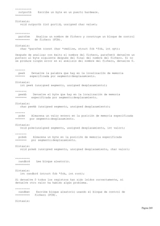 ----------
outportb Escribe un byte en un puerto hardware.
==========
Sintaxis:
void outportb (int portid, unsigned char value);
---------
parsfnm Analiza un nombre de fichero y construye un bloque de control
========= de fichero (FCB).
Sintaxis:
char *parsfnm (const char *cmdline, struct fcb *fcb, int opt);
Después de analizar con éxito el nombre del fichero, parsfnm() devuelve un
puntero al byte siguiente después del final del nombre del fichero. Si no
se produce ningún error en el análisis del nombre del fichero, devuelve 0.
------
peek Devuelve la palabra que hay en la localización de memoria
====== especificada por segmento:desplazamiento.
Sintaxis:
int peek (unsigned segmento, unsigned desplazamiento);
-------
peekb Devuelve el byte que hay en la localización de memoria
======= especificada por segmento:desplazamiento.
Sintaxis:
char peekb (unsigned segmento, unsigned desplazamiento);
------
poke Almacena un valor entero en la posición de memoria especificada
====== por segmento:desplazamiento.
Sintaxis:
void poke(unsigned segmento, unsigned desplazamiento, int valor);
-------
pokeb Almacena un byte en la posición de memoria especificada
======= por segmento:desplazamiento.
Sintaxis:
void pokeb (unsigned segmento, unsigned desplazamiento, char valor);
---------
randbrd Lee bloque aleatorio.
=========
Sintaxis:
int randbrd (struct fcb *fcb, int rcnt);
Si devuelve 0 todos los registros han sido leídos correctamente, si
devuelve otro valor ha habido algún problema.
---------
randbwr Escribe bloque aleatorio usando el bloque de control de
========= fichero (FCB).
Sintaxis:
Página 269
 