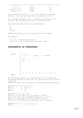 --------------- --------------------- --------------------
3 / 2 int 1
3.0 / 2 float 1.5
(float) (3 / 2) float 1.0
(float) 3 / 2 float 1.5
En la expresión (float) 3 / 2, al ser (float) un operador
monario, tiene más prioridad que el operador binario /.
Una constante decimal, octal o hexadecimal seguida por la
letra l o L, se interpreta como una constante long.
Las siguientes expresiones son equivalentes:
4l
4L
(long) 4
También se puede utilizar el tipo void en los moldes.
Por ejemplo:
(2 + 3); /* expresión entera */
(void) (2 + 3); /* expresión sin ningún tipo */
PRECEDENCIA DE OPERADORES
Mayor () [] -> .
! ++ -- - (tipo) * & sizeof
* / %
<< >>
< <= > >=
== !=
&
^
|
&&
||
?
= += -= *= /= %= &= ^= |= <<= >>=
Menor ,
Los operadores unarios, el condicional y los de asignación
asocian de derecha a izquierda; los demás asocian de izquierda
a derecha.
Veamos los pasos que se siguen al evaluar algunas expresiones:
Expresión 1: 10 < 5 && 8 >= 3
Paso 1: 0 && 8 >= 3
Paso 2: 0 && 1
Paso 3: 0
Expresión 2: x = (y = 3), y
Paso 1: a la variable y se le asigna el valor 3
Paso 2: el valor de la expresión coma es y, o sea, 3
Paso 3: a la variable x se le asigna el valor 3
Paso 4: el valor de toda la expresión es x, es decir, 3
Expresión 3: 1 + 2 < 3 || 4 + 5 > 2
Paso 1: 3 < 3 || 4 + 5 > 2
Página 27
 