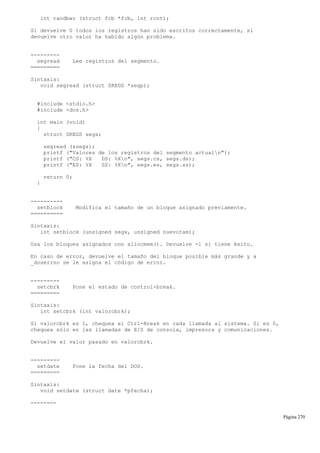 int randbwr (struct fcb *fcb, int rcnt);
Si devuelve 0 todos los registros han sido escritos correctamente, si
devuelve otro valor ha habido algún problema.
---------
segread Lee registros del segmento.
=========
Sintaxis:
void segread (struct SREGS *segp);
#include <stdio.h>
#include <dos.h>
int main (void)
{
struct SREGS segs;
segread (&segs);
printf ("Valores de los registros del segmento actualn");
printf ("CS: %X DS: %Xn", segs.cs, segs.ds);
printf ("ES: %X SS: %Xn", segs.es, segs.ss);
return 0;
}
----------
setblock Modifica el tamaño de un bloque asignado previamente.
==========
Sintaxis:
int setblock (unsigned segx, unsigned nuevotam);
Usa los bloques asignados con allocmem(). Devuelve -1 si tiene éxito.
En caso de error, devuelve el tamaño del bloque posible más grande y a
_doserrno se le asigna el código de error.
---------
setcbrk Pone el estado de control-break.
=========
Sintaxis:
int setcbrk (int valorcbrk);
Si valorcbrk es 1, chequea el Ctrl-Break en cada llamada al sistema. Si es 0,
chequea sólo en las llamadas de E/S de consola, impresora y comunicaciones.
Devuelve el valor pasado en valorcbrk.
---------
setdate Pone la fecha del DOS.
=========
Sintaxis:
void setdate (struct date *pfecha);
--------
Página 270
 
