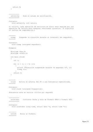 return 0;
}
-----------
setverify Pone el estado de verificación.
===========
Sintaxis:
void setverify (int valor);
Si valor=1, cada operación de escritura en disco será seguida por una
operación de lectura para asegurar resultados correctos. (0 significa
no lectura de comprobación.)
-------
sleep Suspende la ejecución durante un intervalo (en segundos).
=======
Sintaxis:
void sleep (unsigned segundos);
Ejemplo:
#include <dos.h>
#include <stdio.h>
int main (void)
{
int i;
for (i = 1; i < 5; i++)
{
printf ("Ejecución suspendida durante %d segundos.n", i);
sleep (i);
}
return 0;
}
-------
sound Activa el altavoz del PC a una frecuencia especificada.
=======
Sintaxis:
void sound (unsigned frequencia);
frecuencia está en herzios (ciclos por segundo)
-----------
unixtodos Convierte fecha y hora de formato UNIX a formato DOS.
===========
Sintaxis:
void unixtodos (long time, struct date *d, struct time *t);
--------
unlink Borra un fichero.
========
Página 272
 