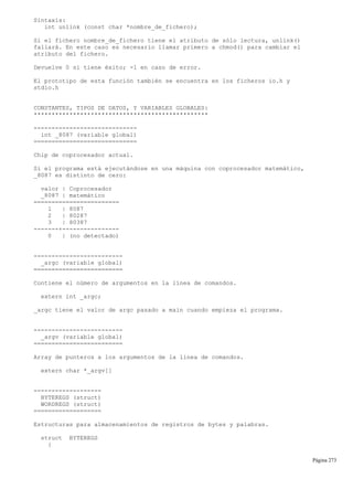 Sintaxis:
int unlink (const char *nombre_de_fichero);
Si el fichero nombre_de_fichero tiene el atributo de sólo lectura, unlink()
fallará. En este caso es necesario llamar primero a chmod() para cambiar el
atributo del fichero.
Devuelve 0 si tiene éxito; -1 en caso de error.
El prototipo de esta función también se encuentra en los ficheros io.h y
stdio.h
CONSTANTES, TIPOS DE DATOS, Y VARIABLES GLOBALES:
*************************************************
-----------------------------
int _8087 (variable global)
=============================
Chip de coprocesador actual.
Si el programa está ejecutándose en una máquina con coprocesador matemático,
_8087 es distinto de cero:
valor | Coprocesador
_8087 | matemático
========================
1 | 8087
2 | 80287
3 | 80387
-------+----------------
0 | (no detectado)
-------------------------
_argc (variable global)
=========================
Contiene el número de argumentos en la línea de comandos.
extern int _argc;
_argc tiene el valor de argc pasado a main cuando empieza el programa.
-------------------------
_argv (variable global)
=========================
Array de punteros a los argumentos de la línea de comandos.
extern char *_argv[]
-------------------
BYTEREGS (struct)
WORDREGS (struct)
===================
Estructuras para almacenamientos de registros de bytes y palabras.
struct BYTEREGS
{
Página 273
 
