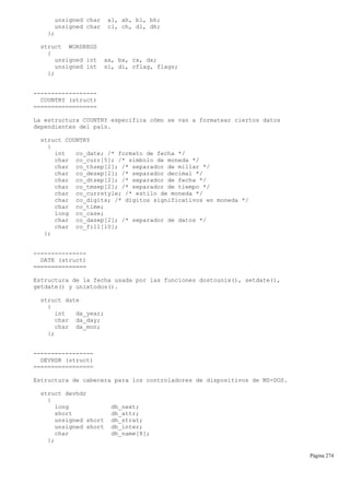 unsigned char al, ah, bl, bh;
unsigned char cl, ch, dl, dh;
};
struct WORDREGS
{
unsigned int ax, bx, cx, dx;
unsigned int si, di, cflag, flags;
};
------------------
COUNTRY (struct)
==================
La estructura COUNTRY especifica cómo se van a formatear ciertos datos
dependientes del país.
struct COUNTRY
{
int co_date; /* formato de fecha */
char co_curr[5]; /* símbolo de moneda */
char co_thsep[2]; /* separador de millar */
char co_desep[2]; /* separador decimal */
char co_dtsep[2]; /* separador de fecha */
char co_tmsep[2]; /* separador de tiempo */
char co_currstyle; /* estilo de moneda */
char co_digits; /* dígitos significativos en moneda */
char co_time;
long co_case;
char co_dasep[2]; /* separador de datos */
char co_fill[10];
};
---------------
DATE (struct)
===============
Estructura de la fecha usada por las funciones dostounix(), setdate(),
getdate() y unixtodos().
struct date
{
int da_year;
char da_day;
char da_mon;
};
-----------------
DEVHDR (struct)
=================
Estructura de cabecera para los controladores de dispositivos de MS-DOS.
struct devhdr
{
long dh_next;
short dh_attr;
unsigned short dh_strat;
unsigned short dh_inter;
char dh_name[8];
};
Página 274
 