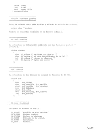 short date;
long size;
char nameZ [13];
} dosSearchInfo;
---------------------------
environ (variable global)
===========================
Array de cadenas usado para acceder y alterar el entorno del proceso.
extern char **environ
También se encuentra declarada en el fichero stdlib.h.
------------------
FATINFO (struct)
==================
La estructura de información rellenada por las funciones getfat() y
getfatd().
struct fatinfo
{
char fi_sclus; /* sectores por cluster */
char fi_fatid; /* el byte identificador de la FAT */
int fi_nclus; /* número de clusters */
int fi_bysec; /* bytes por sector */
};
--------------
FCB (struct)
==============
La estructura de los bloques de control de ficheros de MS-DOS.
struct fcb
{
char fcb_drive;
char fcb_name[8], fcb_ext[3];
short fcb_curblk, fcb_recsize;
long fcb_filsize;
short fcb_date;
char fcb_resv[10], fcb_currec;
long fcb_random;
};
--------------------
FA_xxxx (#defines)
====================
Atributos de fichero de MS-DOS.
FA_RDONLY Atributo de sólo lectura.
FA_HIDDEN Fichero oculto.
FA_SYSTEM Fichero de sistema.
FA_LABEL Etiqueta de la unidad.
FA_DIREC Directorio.
FA_ARCH Archivo.
Página 276
 