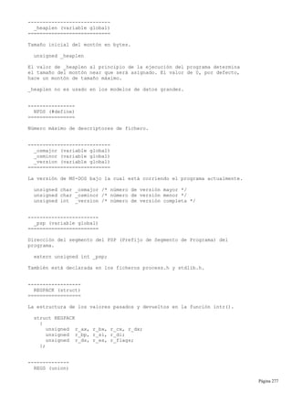 ----------------------------
_heaplen (variable global)
============================
Tamaño inicial del montón en bytes.
unsigned _heaplen
El valor de _heaplen al principio de la ejecución del programa determina
el tamaño del montón near que será asignado. El valor de 0, por defecto,
hace un montón de tamaño máximo.
_heaplen no es usado en los modelos de datos grandes.
----------------
NFDS (#define)
================
Número máximo de descriptores de fichero.
----------------------------
_osmajor (variable global)
_osminor (variable global)
_version (variable global)
============================
La versión de MS-DOS bajo la cual está corriendo el programa actualmente.
unsigned char _osmajor /* número de versión mayor */
unsigned char _osminor /* número de versión menor */
unsigned int _version /* número de versión completa */
------------------------
_psp (variable global)
========================
Dirección del segmento del PSP (Prefijo de Segmento de Programa) del
programa.
extern unsigned int _psp;
También está declarada en los ficheros process.h y stdlib.h.
------------------
REGPACK (struct)
==================
La estructura de los valores pasados y devueltos en la función intr().
struct REGPACK
{
unsigned r_ax, r_bx, r_cx, r_dx;
unsigned r_bp, r_si, r_di;
unsigned r_ds, r_es, r_flags;
};
--------------
REGS (union)
Página 277
 