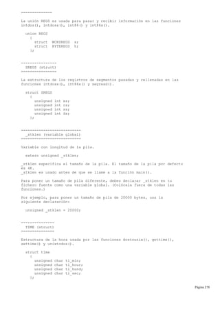 ==============
La unión REGS es usada para pasar y recibir información en las funciones
intdos(), intdosx(), int86() y int86x().
union REGS
{
struct WORDREGS x;
struct BYTEREGS h;
};
----------------
SREGS (struct)
================
La estructura de los registros de segmentos pasadas y rellenadas en las
funciones intdosx(), int86x() y segread().
struct SREGS
{
unsigned int es;
unsigned int cs;
unsigned int ss;
unsigned int ds;
};
---------------------------
_stklen (variable global)
===========================
Variable con longitud de la pila.
extern unsigned _stklen;
_stklen especifica el tamaño de la pila. El tamaño de la pila por defecto
es 4K.
_stklen es usado antes de que se llame a la función main().
Para poner un tamaño de pila diferente, debes declarar _stklen en tu
fichero fuente como una variable global. (Colócala fuera de todas las
funciones.)
Por ejemplo, para poner un tamaño de pila de 20000 bytes, usa la
siguiente declaración:
unsigned _stklen = 20000;
---------------
TIME (struct)
===============
Estructura de la hora usada por las funciones dostounix(), gettime(),
settime() y unixtodos().
struct time
{
unsigned char ti_min;
unsigned char ti_hour;
unsigned char ti_hund;
unsigned char ti_sec;
};
Página 278
 