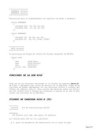 -------------------
BYTEREGS (struct)
WORDREGS (struct)
===================
Estructuras para el almacenamiento de registros de bytes y palabras.
struct BYTEREGS
{
unsigned char al, ah, bl, bh;
unsigned char cl, ch, dl, dh;
};
struct WORDREGS
{
unsigned int ax, bx, cx, dx;
unsigned int si, di, cflag, flags;
};
---------------
XFCB (struct)
===============
La estructura de bloque de control de fichero extendido de MS-DOS.
struct xfcb
{
char xfcb_flag;
char xfcb_resv[5];
char xfcb_attr;
struct fcb xfcb_fcb;
};
FUNCIONES DE LA ROM BIOS
Cada una de las funciones declaradas en el fichero de cabecera <bios.h>
de Turbo C representa una rutina de servicio de la ROM BIOS. Todas estas
funciones se pueden implementar con las funciones int86() y int86x() del
fichero de cabecera <dos.h>. Para conocer más detalles sobre las funcio-
nes del fichero bios.h tendrás que consultar un manual en el que se des-
criban las funciones de la ROM BIOS.
FICHERO DE CABECERA BIOS.H (TC)
---------
bioscom E/S de comunicaciones RS-232
=========
Sintaxis:
int bioscom (int cmd, char byte, int puerto);
Los valores para cmd son los siguientes:
þ 0 pone los parámetros de comunicación con el valor en byte
Página 279
 