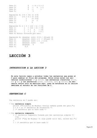 Paso 2: 0 || 4 + 5 > 2
Paso 3: 0 || 9 > 2
Paso 4: 0 || 1
Paso 5: 1
Expresión 4: (-3 < !2) >> (-3)
Paso 1: (-3 < 0 ) >> (-3)
Paso 2: 1 >> (-3)
Paso 3: 1 >> 2
Paso 4: 0
Expresión 5: 2 < 3 < ((4 - 1) / !3)
Paso 1: 1 < ((4 - 1) / !3)
Paso 2: 1 < ( 3 / !3)
Paso 3: 1 < ( 3 / 0 )
Paso 4: Error: División por cero.
Expresión 6: (double) (int) (!-3 / (float) 2)
Paso 1: (double) (int) ( 0 / (float) 2)
Paso 2: (double) (int) ( 0 / 2.0)
Paso 3: (double) (int) 0.0
Paso 4: (double) 0
Paso 5: 0.0
LECCIÓN 3
INTRODUCCION A LA LECCION 3
En esta lección vamos a estudiar todas las sentencias que posee el
C para cambiar el flujo del programa. Entre ellas están las sen-
tencias condicionales if y switch; las sentencias iterativas while,
for y do; y las sentencias break, continue, goto y return; La sen-
tencia return sólo se menciona aquí, pues se estudiará en la lección
dedicada al estudio de las funciones de C.
SENTENCIAS C
Una sentencia en C puede ser:
- Una sentencia simple.
printf ("Filosofía de Murphy: Sonría; mañana puede ser peor.");
y = 4 + 1; /* sentencia de asignación */
; /* sentencia que no hace nada */
- Una sentencia compuesta.
{ /* sentencia compuesta formada por dos sentencias simples */
--x;
printf ("Ley de Murphy: Si algo puede salir mal, saldrá mal.");
}
{ } /* sentencia que no hace nada */
Página 28
 