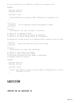El valor devuelto es el tamaño de la memoria en bloques de 1K.
Ejemplo:
#include <stdio.h>
#include <bios.h>
void main (void)
{
printf("Tamaño de la memoria RAM: %d Kbytesn", biosmemory ());
}
-----------
biosprint E/S de impresora usando directamente la BIOS.
===========
Sintaxis:
int biosprint (int cmd, int byte, int puerto);
Si cmd es 0, si imprime el byte.
Si cmd es 1, se inicializa el puerto de impresora.
Si cmd es 2, se lee el estado actual de la impresora.
Se devuelve el estado actual de la impresora para cualquier valor de cmd.
----------
biostime Rutina del servicio de reloj de la BIOS.
==========
Sintaxis:
long biostime (int cmd, long nuevahora);
Si cmd es 0, lee la hora de la BIOS.
Si cmd es 1, pone la hora de la BIOS.
La hora está en pulsos de reloj desde la medianoche.
Un segundo tiene 18.2 pulsos.
Ejemplo:
#include <stdio.h>
#include <bios.h>
void main (void)
{
printf ("El número de pulsos de reloj desde la medianoche es: %lun",
biostime (0, 0L));
}
LECCIÓN
INDICE DE LA LECCION 12
Página 281
 