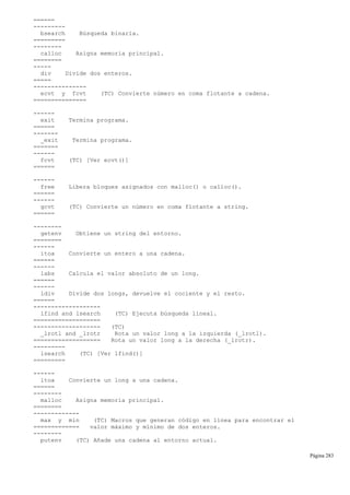 ======
---------
bsearch Búsqueda binaria.
=========
--------
calloc Asigna memoria principal.
========
-----
div Divide dos enteros.
=====
---------------
ecvt y fcvt (TC) Convierte número en coma flotante a cadena.
===============
------
exit Termina programa.
======
-------
_exit Termina programa.
=======
------
fcvt (TC) [Ver ecvt()]
======
------
free Libera bloques asignados con malloc() o calloc().
======
------
gcvt (TC) Convierte un número en coma flotante a string.
======
--------
getenv Obtiene un string del entorno.
========
------
itoa Convierte un entero a una cadena.
======
------
labs Calcula el valor absoluto de un long.
======
------
ldiv Divide dos longs, devuelve el cociente y el resto.
======
-------------------
lfind and lsearch (TC) Ejecuta búsqueda lineal.
===================
------------------- (TC)
_lrotl and _lrotr Rota un valor long a la izquierda (_lrotl).
=================== Rota un valor long a la derecha (_lrotr).
---------
lsearch (TC) [Ver lfind()]
=========
------
ltoa Convierte un long a una cadena.
======
--------
malloc Asigna memoria principal.
========
-------------
max y min (TC) Macros que generan código en línea para encontrar el
============= valor máximo y mínimo de dos enteros.
--------
putenv (TC) Añade una cadena al entorno actual.
Página 283
 